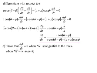 differentiate with respect to t

a cos    d  d   a  x  cos  d  0
                                         
               dt dt                       dt
                d                                      d
a cos         a cos     a  x  cos      0
                dt                                      dt
 a cos     a  x  cos   d  a cos     u
                                    dt                   a
                                    d           u cos   
                                       
                                    dt a cos     a  x  cos 
                d
c) Show that        0 when NT is tangential to the track.
                dt
   when NT is a tangent;
 