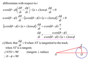 differentiate with respect to t

a cos    d  d   a  x  cos  d  0
                                         
               dt dt                       dt
                d                                      d
a cos         a cos     a  x  cos      0
                dt                                      dt
 a cos     a  x  cos   d  a cos     u
                                    dt                   a
                                    d           u cos   
                                       
                                    dt a cos     a  x  cos 
                d
c) Show that        0 when NT is tangential to the track.
                dt                                                      T
   when NT is a tangent;
  NTO  90           (tangent  radius)
                                                   N                    O
     90
 