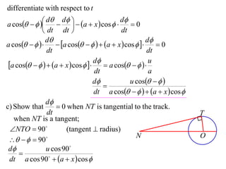 differentiate with respect to t

a cos    d  d   a  x  cos  d  0
                                         
               dt dt                       dt
                d                                      d
a cos         a cos     a  x  cos      0
                dt                                      dt
 a cos     a  x  cos   d  a cos     u
                                    dt                   a
                                    d           u cos   
                                       
                                    dt a cos     a  x  cos 
                d
c) Show that         0 when NT is tangential to the track.
                dt                                                      T
   when NT is a tangent;
  NTO  90            (tangent  radius)
                                                   N                    O
     90
 d             u cos 90
     
  dt a cos 90  a  x  cos 
 
