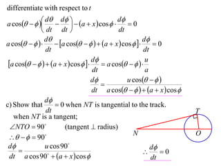differentiate with respect to t

a cos    d  d   a  x  cos  d  0
                                         
               dt dt                       dt
                d                                      d
a cos         a cos     a  x  cos       0
                dt                                      dt
 a cos     a  x  cos   d  a cos     u
                                    dt                   a
                                    d           u cos   
                                       
                                    dt a cos     a  x  cos 
                d
c) Show that         0 when NT is tangential to the track.
                dt                                                      T
   when NT is a tangent;
  NTO  90            (tangent  radius)
                                                   N                    O
     90
 d             u cos 90                                  d
                                                            0
  dt a cos 90  a  x  cos                             dt
 