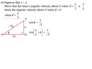 d) Suppose that x = a
                                                             3
   Show that the train’s angular velocity about N when   is
   times the angular velocity about N when   0          2   5
                
    when  
                2
                    T           2
                        cos  
          5a                     5
                    a
                           
                     cos    
                         
                                1
N
           2a
                    O    2       5
 