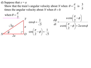 d) Suppose that x = a
                                                             3
   Show that the train’s angular velocity about N when   is
   times the angular velocity about N when   0          2   5
                
    when  
                                                         
                2
                    T                             u cos    
                                2       d             2    
                        cos              
                                 5      dt             
          5a        a                        a cos     2a cos 
                                                  2     
                           
                     cos    
                         
                                1
N
           2a
                    O    2       5
 
