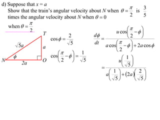 d) Suppose that x = a
                                                             3
   Show that the train’s angular velocity about N when   is
   times the angular velocity about N when   0          2   5
                
    when  
                                                         
                2
                    T                             u cos    
                                2       d             2    
                        cos              
                                 5      dt             
          5a        a                        a cos     2a cos 
                                                  2     
                           
                      cos    
                                   1
                                                   1 
N
           2a
                    O    2        5              u 
                                                     5
                                                1   2a  2 
                                             a    
                                                5         5
 