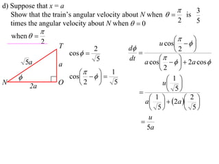 d) Suppose that x = a
                                                             3
   Show that the train’s angular velocity about N when   is
   times the angular velocity about N when   0          2   5
                
    when  
                                                         
                2
                    T                             u cos    
                                2       d             2    
                        cos              
                                 5      dt             
          5a        a                        a cos     2a cos 
                                                  2     
                           
                      cos    
                                   1
                                                   1 
N
           2a
                    O    2        5              u 
                                                     5
                                                1   2a  2 
                                              a    
                                                5         5
                                               u
                                            
                                              5a
 