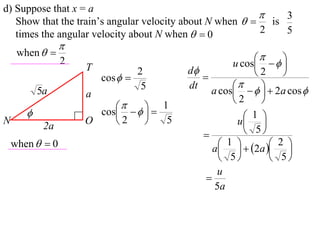 d) Suppose that x = a
                                                             3
   Show that the train’s angular velocity about N when   is
   times the angular velocity about N when   0          2   5
                 
     when  
                                                          
                 2
                     T                             u cos    
                                 2       d             2    
                         cos              
                                  5      dt             
           5a        a                        a cos     2a cos 
                                                   2     
                            
                       cos    
                                    1
                                                    1 
N
            2a
                     O    2        5              u 
                                                      5
    when   0                                   1   2a  2 
                                               a    
                                                 5         5
                                                u
                                             
                                               5a
 