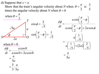 d) Suppose that x = a
                                                             3
   Show that the train’s angular velocity about N when   is
   times the angular velocity about N when   0          2   5
                 
     when  
                                                          
                 2
                     T                             u cos    
                                 2       d             2    
                         cos              
                                  5      dt             
           5a        a                        a cos     2a cos 
                                                   2     
                            
                       cos    
                                    1
                                                    1 
N
            2a
                     O    2        5              u 
                                                      5
    when   0                                   1   2a  2 
                                               a    
    d         u cos 0                           5         5
       
     dt a cos 0  2a cos 0                      u
          u                                  
                                              5a
          3a
          5 u
        
          3 5a
 