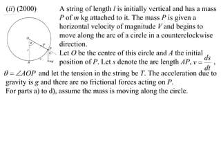 (ii) (2000)          A string of length l is initially vertical and has a mass
                     P of m kg attached to it. The mass P is given a
                     horizontal velocity of magnitude V and begins to
                     move along the arc of a circle in a counterclockwise
                     direction.
                     Let O be the centre of this circle and A the initial
                                                                          ds
                     position of P. Let s denote the arc length AP, v       ,
                                                                          dt
  AOP and let the tension in the string be T. The acceleration due to
 gravity is g and there are no frictional forces acting on P.
 For parts a) to d), assume the mass is moving along the circle.
 