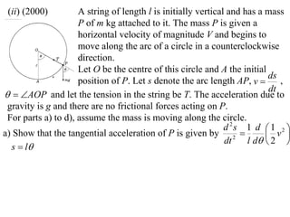 (ii) (2000)         A string of length l is initially vertical and has a mass
                     P of m kg attached to it. The mass P is given a
                     horizontal velocity of magnitude V and begins to
                     move along the arc of a circle in a counterclockwise
                     direction.
                     Let O be the centre of this circle and A the initial
                                                                           ds
                     position of P. Let s denote the arc length AP, v        ,
                                                                           dt
  AOP and let the tension in the string be T. The acceleration due to
 gravity is g and there are no frictional forces acting on P.
 For parts a) to d), assume the mass is moving along the circle.
                                                               d 2s 1 d  1 2 
a) Show that the tangential acceleration of P is given by 2               v 
                                                               dt    l d  2 
  s  l
 