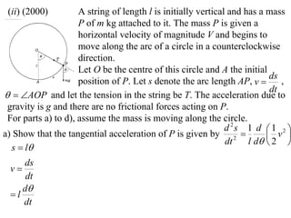 (ii) (2000)         A string of length l is initially vertical and has a mass
                     P of m kg attached to it. The mass P is given a
                     horizontal velocity of magnitude V and begins to
                     move along the arc of a circle in a counterclockwise
                     direction.
                     Let O be the centre of this circle and A the initial
                                                                           ds
                     position of P. Let s denote the arc length AP, v        ,
                                                                           dt
  AOP and let the tension in the string be T. The acceleration due to
 gravity is g and there are no frictional forces acting on P.
 For parts a) to d), assume the mass is moving along the circle.
                                                               d 2s 1 d  1 2 
a) Show that the tangential acceleration of P is given by 2               v 
                                                               dt    l d  2 
  s  l
    ds
 v
     dt
    d
 l
    dt
 