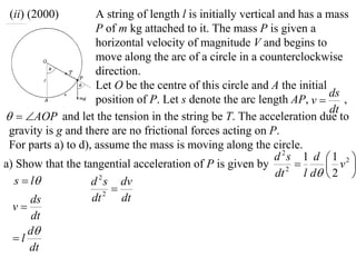 (ii) (2000)         A string of length l is initially vertical and has a mass
                     P of m kg attached to it. The mass P is given a
                     horizontal velocity of magnitude V and begins to
                     move along the arc of a circle in a counterclockwise
                     direction.
                     Let O be the centre of this circle and A the initial
                                                                           ds
                     position of P. Let s denote the arc length AP, v        ,
                                                                           dt
  AOP and let the tension in the string be T. The acceleration due to
 gravity is g and there are no frictional forces acting on P.
 For parts a) to d), assume the mass is moving along the circle.
                                                               d 2s 1 d  1 2 
a) Show that the tangential acceleration of P is given by 2               v 
                                                               dt    l d  2 
  s  l            d s dv
                      2
                          
      ds            dt  2
                            dt
  v
      dt
     d
  l
      dt
 