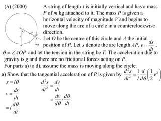 (ii) (2000)         A string of length l is initially vertical and has a mass
                     P of m kg attached to it. The mass P is given a
                     horizontal velocity of magnitude V and begins to
                     move along the arc of a circle in a counterclockwise
                     direction.
                     Let O be the centre of this circle and A the initial
                                                                           ds
                     position of P. Let s denote the arc length AP, v        ,
                                                                           dt
  AOP and let the tension in the string be T. The acceleration due to
 gravity is g and there are no frictional forces acting on P.
 For parts a) to d), assume the mass is moving along the circle.
                                                               d 2s 1 d  1 2 
a) Show that the tangential acceleration of P is given by 2               v 
                                                               dt    l d  2 
  s  l            d s dv
                      2
                          
      ds            dt  2
                            dt
  v                        dv d
      dt                      
     d                     d dt
  l
      dt
 