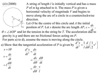 (ii) (2000)         A string of length l is initially vertical and has a mass
                     P of m kg attached to it. The mass P is given a
                     horizontal velocity of magnitude V and begins to
                     move along the arc of a circle in a counterclockwise
                     direction.
                     Let O be the centre of this circle and A the initial
                                                                           ds
                     position of P. Let s denote the arc length AP, v        ,
                                                                           dt
  AOP and let the tension in the string be T. The acceleration due to
 gravity is g and there are no frictional forces acting on P.
 For parts a) to d), assume the mass is moving along the circle.
                                                               d 2s 1 d  1 2 
a) Show that the tangential acceleration of P is given by 2               v 
                                                               dt    l d  2 
  s  l            d s dv
                      2
                          
      ds            dt  2
                            dt
  v                        dv d
      dt                      
     d                     d dt
  l
      dt                    dv v
                              
                            d l
 