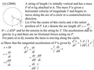 (ii) (2000)         A string of length l is initially vertical and has a mass
                     P of m kg attached to it. The mass P is given a
                     horizontal velocity of magnitude V and begins to
                     move along the arc of a circle in a counterclockwise
                     direction.
                     Let O be the centre of this circle and A the initial
                                                                           ds
                     position of P. Let s denote the arc length AP, v        ,
                                                                           dt
  AOP and let the tension in the string be T. The acceleration due to
 gravity is g and there are no frictional forces acting on P.
 For parts a) to d), assume the mass is moving along the circle.
                                                               d 2s 1 d  1 2 
a) Show that the tangential acceleration of P is given by 2               v 
                                                               dt    l d  2 
  s  l            d s dv
                      2                       1 dv
                                             v
                        
      ds            dt 2 dt                   l d
  v                       dv d
      dt                     
     d                    d dt
  l
      dt                   dv v
                             
                           d l
 