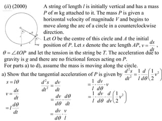 (ii) (2000)         A string of length l is initially vertical and has a mass
                     P of m kg attached to it. The mass P is given a
                     horizontal velocity of magnitude V and begins to
                     move along the arc of a circle in a counterclockwise
                     direction.
                     Let O be the centre of this circle and A the initial
                                                                           ds
                     position of P. Let s denote the arc length AP, v        ,
                                                                           dt
  AOP and let the tension in the string be T. The acceleration due to
 gravity is g and there are no frictional forces acting on P.
 For parts a) to d), assume the mass is moving along the circle.
                                                               d 2s 1 d  1 2 
a) Show that the tangential acceleration of P is given by 2               v 
                                                               dt    l d  2 
  s  l            d s dv
                      2                       1 dv
                                             v
                        
      ds            dt 2 dt                   l d
  v                                          1 dv d 1
      dt                   dv d               v2        
                                            l d dv  2 
     d                    d dt
  l
      dt                   dv v
                             
                           d l
 