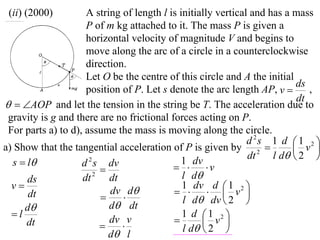 (ii) (2000)         A string of length l is initially vertical and has a mass
                     P of m kg attached to it. The mass P is given a
                     horizontal velocity of magnitude V and begins to
                     move along the arc of a circle in a counterclockwise
                     direction.
                     Let O be the centre of this circle and A the initial
                                                                           ds
                     position of P. Let s denote the arc length AP, v        ,
                                                                           dt
  AOP and let the tension in the string be T. The acceleration due to
 gravity is g and there are no frictional forces acting on P.
 For parts a) to d), assume the mass is moving along the circle.
                                                               d 2s 1 d  1 2 
a) Show that the tangential acceleration of P is given by 2               v 
                                                               dt    l d  2 
  s  l            d s dv
                      2                       1 dv
                                             v
                        
      ds            dt 2 dt                   l d
  v                                          1 dv d 1
      dt                   dv d               v2        
                                            l d dv  2 
     d                    d dt
  l                                          1 d 1 2 
      dt                   dv v                    v 
                                            l d  2 
                           d l
 