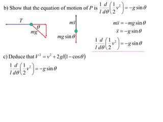 1 d 1 2 
b) Show that the equation of motion of P is       v    g sin 
                                            l d  2 
        T                         m
                                   s                  m   mg sin 
                                                        s
                 
              mg                                          g sin 
                                                       s
                            mg sin 
                                              1 d 1 2 
                                                    v    g sin 
                                              l d  2 
c) Deduce that V 2  v 2  2 gl 1  cos 
   1 d 1 2 
         v    g sin 
   l d  2 
 