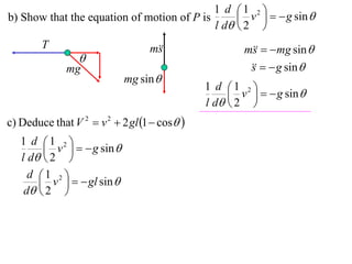 1 d 1 2 
b) Show that the equation of motion of P is       v    g sin 
                                            l d  2 
        T                         m
                                   s                  m   mg sin 
                                                        s
                 
              mg                                          g sin 
                                                       s
                            mg sin 
                                              1 d 1 2 
                                                    v    g sin 
                                              l d  2 
c) Deduce that V 2  v 2  2 gl 1  cos 
   1 d 1 2 
         v    g sin 
   l d  2 
     d 1 2 
        v    gl sin 
    d  2 
 