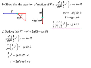 1 d 1 2 
b) Show that the equation of motion of P is       v    g sin 
                                            l d  2 
        T                          m
                                    s                 m   mg sin 
                                                        s
                 
              mg                                          g sin 
                                                       s
                              mg sin 
                                              1 d 1 2 
                                                    v    g sin 
                                              l d  2 
c) Deduce that V 2  v 2  2 gl 1  cos 
   1 d 1 2 
           v    g sin 
   l d  2 
     d 1 2 
         v    gl sin 
    d  2 
     1 2
        v  gl cos  c
      2
        v 2  2 gl cos  c
 