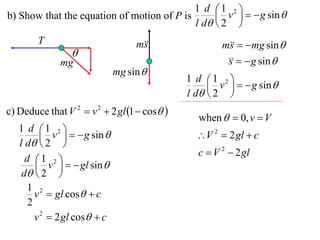 1 d 1 2 
b) Show that the equation of motion of P is       v    g sin 
                                            l d  2 
        T                          m
                                    s                 m   mg sin 
                                                        s
                 
              mg                                          g sin 
                                                       s
                              mg sin 
                                              1 d 1 2 
                                                    v    g sin 
                                              l d  2 
c) Deduce that V 2  v 2  2 gl 1  cos 
                                                when   0, v  V
   1 d 1 2 
           v    g sin                      V 2  2 gl  c
   l d  2 
                                                c  V 2  2 gl
     d 1 2 
         v    gl sin 
    d  2 
     1 2
        v  gl cos  c
      2
        v 2  2 gl cos  c
 