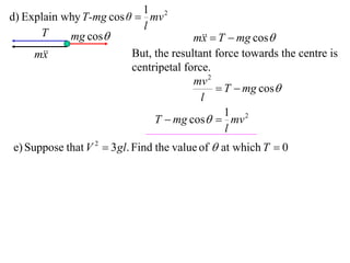 1 2
d) Explain why T-mg cos θ  mv
                           l
      T     mg cos                    m  T  mg cos
                                         x
     m
       x                 But, the resultant force towards the centre is
                         centripetal force.
                                       mv 2
                                             T  mg cos
                                         l
                                              1 2
                              T  mg cos  mv
                                              l
e) Suppose that V 2  3 gl. Find the value of  at which T  0
 