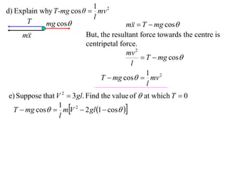 1 2
d) Explain why T-mg cos θ  mv
                           l
      T     mg cos                    m  T  mg cos
                                         x
     m
       x                 But, the resultant force towards the centre is
                         centripetal force.
                                       mv 2
                                             T  mg cos
                                         l
                                              1 2
                              T  mg cos  mv
                                              l
e) Suppose that V 2  3 gl. Find the value of  at which T  0
 T  mg cos  mV 2  2 gl 1  cos 
                 1
                 l
 
