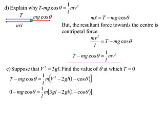 1 2
d) Explain why T-mg cos θ  mv
                           l
      T     mg cos                    m  T  mg cos
                                         x
     m
       x                 But, the resultant force towards the centre is
                         centripetal force.
                                       mv 2
                                             T  mg cos
                                         l
                                              1 2
                              T  mg cos  mv
                                              l
e) Suppose that V 2  3 gl. Find the value of  at which T  0
 T  mg cos  mV 2  2 gl 1  cos 
                 1
                 l
                1
 0  mg cos  m3 gl  2 gl 1  cos 
                l
 