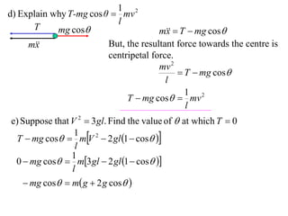 1 2
d) Explain why T-mg cos θ  mv
                           l
      T     mg cos                    m  T  mg cos
                                         x
     m
       x                 But, the resultant force towards the centre is
                         centripetal force.
                                       mv 2
                                             T  mg cos
                                         l
                                              1 2
                              T  mg cos  mv
                                              l
e) Suppose that V 2  3 gl. Find the value of  at which T  0
 T  mg cos  mV 2  2 gl 1  cos 
                 1
                 l
                1
 0  mg cos  m3 gl  2 gl 1  cos 
                l
     mg cos  m g  2 g cos 
 