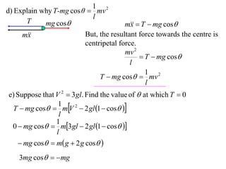 1 2
d) Explain why T-mg cos θ  mv
                           l
      T     mg cos                    m  T  mg cos
                                         x
     m
       x                 But, the resultant force towards the centre is
                         centripetal force.
                                       mv 2
                                             T  mg cos
                                         l
                                              1 2
                              T  mg cos  mv
                                              l
e) Suppose that V 2  3 gl. Find the value of  at which T  0
 T  mg cos  mV 2  2 gl 1  cos 
                 1
                 l
                1
 0  mg cos  m3 gl  2 gl 1  cos 
                l
     mg cos  m g  2 g cos 
    3mg cos   mg
 