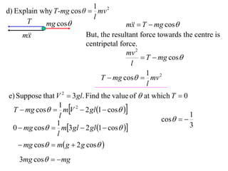 1 2
d) Explain why T-mg cos θ  mv
                           l
      T     mg cos                    m  T  mg cos
                                         x
     m
       x                 But, the resultant force towards the centre is
                         centripetal force.
                                       mv 2
                                             T  mg cos
                                         l
                                              1 2
                              T  mg cos  mv
                                              l
e) Suppose that V 2  3 gl. Find the value of  at which T  0
 T  mg cos  mV 2  2 gl 1  cos 
                 1
                 l                                   cos  
                                                               1
                1
 0  mg cos  m3 gl  2 gl 1  cos                       3
                l
     mg cos  m g  2 g cos 
    3mg cos   mg
 