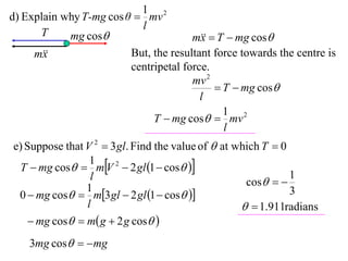 1 2
d) Explain why T-mg cos θ  mv
                           l
      T     mg cos                    m  T  mg cos
                                         x
     m
       x                 But, the resultant force towards the centre is
                         centripetal force.
                                       mv 2
                                             T  mg cos
                                         l
                                              1 2
                              T  mg cos  mv
                                              l
e) Suppose that V 2  3 gl. Find the value of  at which T  0
 T  mg cos  mV 2  2 gl 1  cos 
                 1
                 l                                   cos  
                                                               1
                1
 0  mg cos  m3 gl  2 gl 1  cos                       3
                l                                     1.911radians
     mg cos  m g  2 g cos 
    3mg cos   mg
 