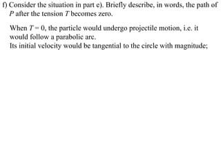 f) Consider the situation in part e). Briefly describe, in words, the path of
   P after the tension T becomes zero.
  When T = 0, the particle would undergo projectile motion, i.e. it
  would follow a parabolic arc.
  Its initial velocity would be tangential to the circle with magnitude;
 