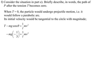 f) Consider the situation in part e). Briefly describe, in words, the path of
   P after the tension T becomes zero.
  When T = 0, the particle would undergo projectile motion, i.e. it
  would follow a parabolic arc.
  Its initial velocity would be tangential to the circle with magnitude;
                   1 2
  T  mg cos  mv
                   l
           1   1 mv 2
     mg  
          3 l
 