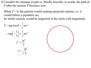 f) Consider the situation in part e). Briefly describe, in words, the path of
   P after the tension T becomes zero.
  When T = 0, the particle would undergo projectile motion, i.e. it
  would follow a parabolic arc.
  Its initial velocity would be tangential to the circle with magnitude;
                   1 2
  T  mg cos  mv
                   l
           1   1 mv 2
     mg  
          3 l
                   gl
             v2 
                    3
                      gl
              v
                      3
 