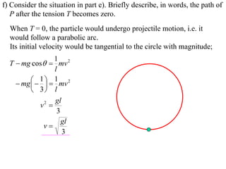 f) Consider the situation in part e). Briefly describe, in words, the path of
   P after the tension T becomes zero.
  When T = 0, the particle would undergo projectile motion, i.e. it
  would follow a parabolic arc.
  Its initial velocity would be tangential to the circle with magnitude;
                   1 2
  T  mg cos  mv
                   l
           1   1 mv 2
     mg  
          3 l
                   gl
             v2 
                    3
                      gl
              v
                      3
 