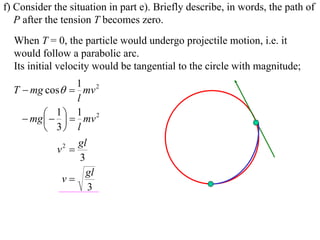 f) Consider the situation in part e). Briefly describe, in words, the path of
   P after the tension T becomes zero.
  When T = 0, the particle would undergo projectile motion, i.e. it
  would follow a parabolic arc.
  Its initial velocity would be tangential to the circle with magnitude;
                   1 2
  T  mg cos  mv
                   l
           1   1 mv 2
     mg  
          3 l
                   gl
             v2 
                    3
                      gl
              v
                      3
 