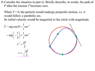 f) Consider the situation in part e). Briefly describe, in words, the path of
   P after the tension T becomes zero.
  When T = 0, the particle would undergo projectile motion, i.e. it
  would follow a parabolic arc.
  Its initial velocity would be tangential to the circle with magnitude;
                   1 2
  T  mg cos  mv
                   l
           1   1 mv 2
     mg  
          3 l
                   gl
             v2 
                    3
                      gl
              v
                      3
 