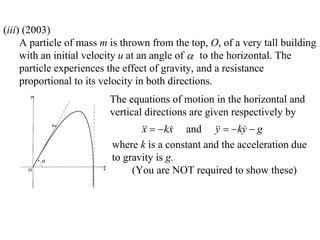 (iii) (2003)
     A particle of mass m is thrown from the top, O, of a very tall building
     with an initial velocity u at an angle of  to the horizontal. The
     particle experiences the effect of gravity, and a resistance
     proportional to its velocity in both directions.
                         The equations of motion in the horizontal and
                         vertical directions are given respectively by
                                    kx and    ky  g
                                 x               y      
                          where k is a constant and the acceleration due
                          to gravity is g.
                               (You are NOT required to show these)
 