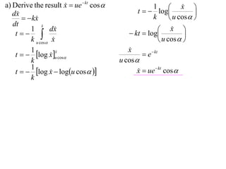 a) Derive the result x  ue  kt cos 
                                                                    x 
                                                t   log
                                                       1             
   dx                                                                   
         kx
                                                      k         u cos  
   dt          x
               
          1       dx                                       x  
    t                                     kt  log               
          k u cos x                                       u cos  
          1                                 x
                                            
    t   log x u cos                           e  kt
                      x
                      
                   
          k                              u cos 
          1
    t   log x  logu cos  
                                              x  ue  kt cos 
                                                
          k
 