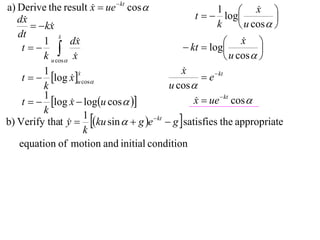 a) Derive the result x  ue  kt cos 
                                                                       x 
                                                   t   log
                                                          1             
   dx                                                                      
         kx
                                                         k         u cos  
   dt          x
               
          1        dx                                         x  
    t                                        kt  log               
          k u cos x                                          u cos  
          1                                    x
                                               
    t   log x u cos                              e  kt
                      x
                      
                   
          k                                u cos 
          1
    t   log x  logu cos  
                                                  x  ue  kt cos 
                                                   
          k
b) Verify that y  ku sin   g e  kt  g  satisfies the appropriate
                        1
                  
                        k
   equation of motion and initial condition
 