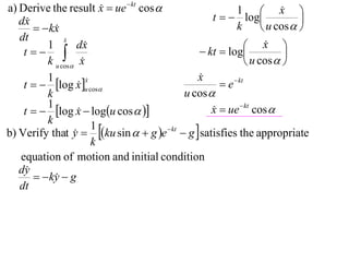 a) Derive the result x  ue  kt cos 
                                                                       x 
                                                   t   log
                                                          1             
   dx                                                                      
         kx
                                                         k         u cos  
   dt          x
               
          1        dx                                         x  
    t                                        kt  log               
          k u cos x                                          u cos  
          1                                    x
                                               
    t   log x u cos                              e  kt
                      x
                      
                   
          k                                u cos 
          1
    t   log x  logu cos  
                                                  x  ue  kt cos 
                                                   
          k
b) Verify that y  ku sin   g e  kt  g  satisfies the appropriate
                        1
                  
                        k
   equation of motion and initial condition
   dy
         ky  g
            
   dt
 