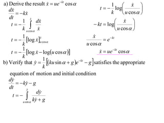 a) Derive the result x  ue  kt cos 
                                                                       x 
                                                   t   log
                                                          1             
   dx                                                                      
         kx                                            k         u cos  
   dt             x
                  
          1           dx                                      x  
    t                                        kt  log               
          k u cos x                                          u cos  
          1                                    x
                                               
    t   log x u cos                              e  kt
                         x
                         
                      
          k                                u cos 
          1
    t   log x  logu cos  
                                                  x  ue  kt cos 
                                                   
          k
b) Verify that y  ku sin   g e  kt  g  satisfies the appropriate
                           1
                     
                           k
   equation of motion and initial condition
   dy
         ky  g
              
   dt         y
                      dy
     t 
           u sin 
                    ky  g
                     
 