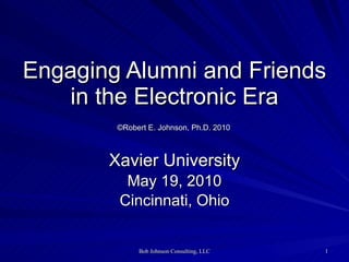 Engaging Alumni and Friends in the Electronic Era   ©Robert E. Johnson, Ph.D. 2010   Xavier University May 19, 2010 Cincinnati, Ohio 