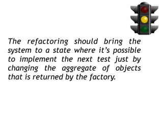 The refactoring should bring the
system to a state where it’s possible
to implement the next test just by
changing the aggregate of objects
that is returned by the factory.
 