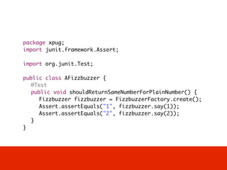 package xpug;
import junit.framework.Assert;

import org.junit.Test;

public class AFizzbuzzer {
	 @Test
	 public void shouldReturnSameNumberForPlainNumber() {
	 	 Fizzbuzzer fizzbuzzer = FizzbuzzerFactory.create();
	 	 Assert.assertEquals("1", fizzbuzzer.say(1));
	 	 Assert.assertEquals("2", fizzbuzzer.say(2));
	 }
}
 