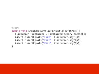 @Test
	   public void shouldReturnFizzForMultipleOfThree(){
	   	 Fizzbuzzer fizzbuzzer = FizzbuzzerFactory.create();
	   	 Assert.assertEquals("Fizz", fizzbuzzer.say(3));		
	   	 Assert.assertEquals("Fizz", fizzbuzzer.say(6));		
	   	 Assert.assertEquals("Fizz", fizzbuzzer.say(9));		
	   }
 
