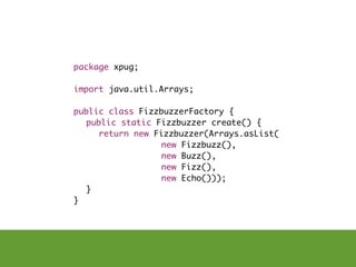 package xpug;

import java.util.Arrays;

public class FizzbuzzerFactory {
	 public static Fizzbuzzer create() {
	 	 return new Fizzbuzzer(Arrays.asList(
                 new Fizzbuzz(),
                 new Buzz(),
                 new Fizz(),
                 new Echo()));
	 }
}
 