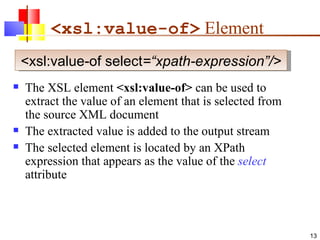   <xsl:value-of>  Element The XSL element  <xsl:value-of>  can be used to extract the value of an element that is selected from the source XML document The extracted value is added to the output stream The selected element is located by an XPath expression that appears as the value of the  select  attribute <xsl:value-of select =“xpath-expression”/> 