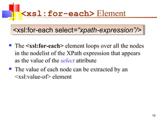 <xsl:for-each>  Element The  <xsl:for-each>  element loops over all the nodes in the nodelist of the XPath expression that appears as the value of the  select  attribute The value of each node can be extracted by an <xsl:value-of> element <xsl:for-each select =“xpath-expression”/> 