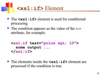 <xsl:if>  Element The  <xsl:if>  element is used for conditional processing The condition appears as the value of the  test  attribute, for example: < xsl:if  test=" price > 10 ">    some output ... </ xsl:if > The elements inside the  <xsl:if>  element are processed if the condition is true 