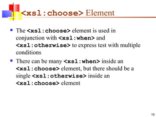 <xsl:choose>  Element The  <xsl:choose>  element is used in conjunction with  <xsl:when>  and  <xsl:otherwise>  to express test with multiple conditions There can be many  <xsl:when>  inside an  <xsl:choose>  element, but there should be a single  <xsl:otherwise>  inside an  <xsl:choose>  element  